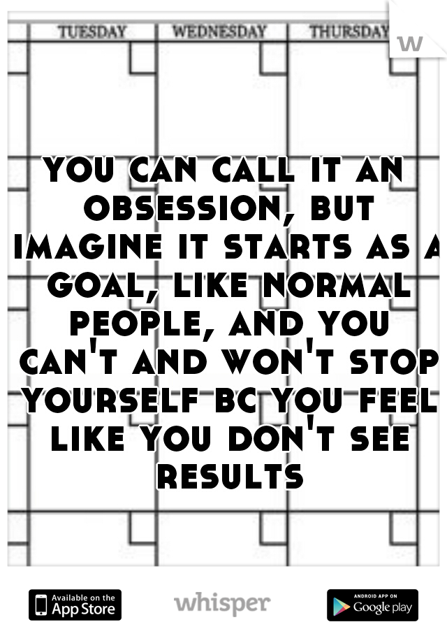 you can call it an obsession, but imagine it starts as a goal, like normal people, and you can't and won't stop yourself bc you feel like you don't see results