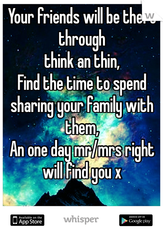 Your friends will be there through 
think an thin,
Find the time to spend sharing your family with them,
An one day mr/mrs right will find you x