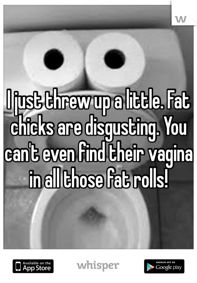 I just threw up a little. Fat chicks are disgusting. You can't even find their vagina in all those fat rolls! 