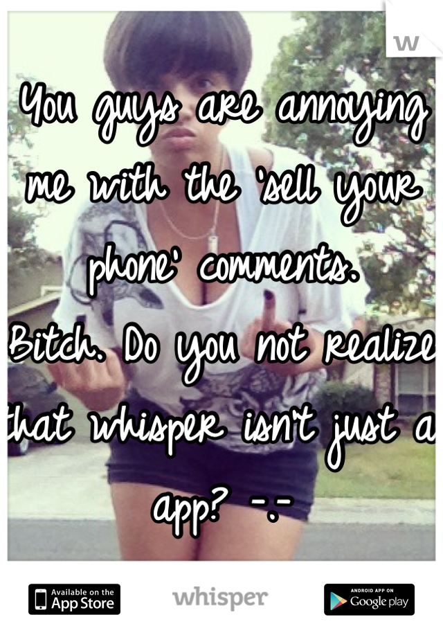 You guys are annoying me with the 'sell your phone' comments.
Bitch. Do you not realize that whisper isn't just a app? -.-
Idiots. 