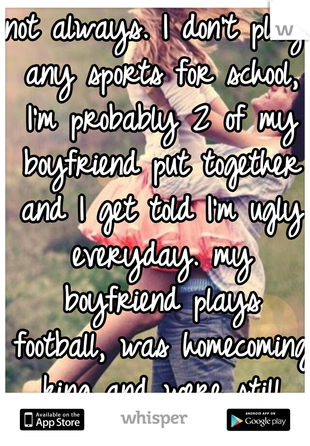 not always. I don't play any sports for school, I'm probably 2 of my boyfriend put together and I get told I'm ugly everyday. my boyfriend plays football, was homecoming king and were still together.