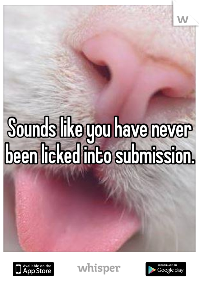 Sounds like you have never been licked into submission.