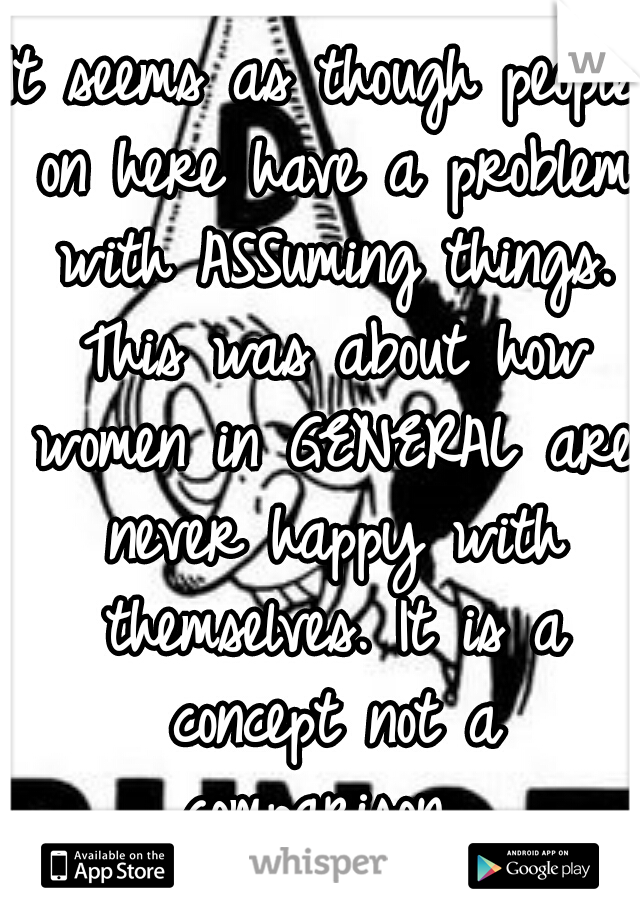 It seems as though people on here have a problem with ASSuming things. This was about how women in GENERAL are never happy with themselves. It is a concept not a comparison. 