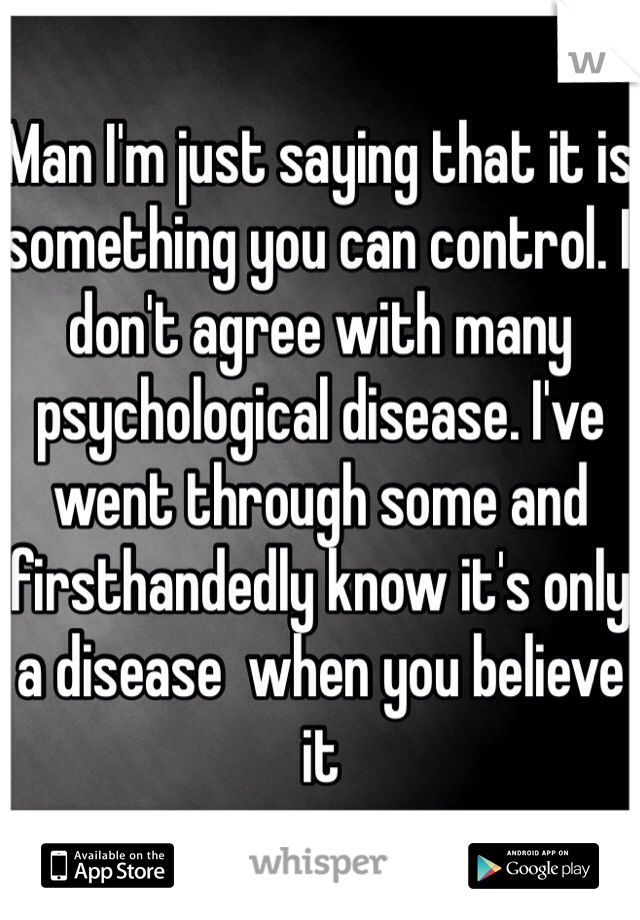 Man I'm just saying that it is something you can control. I don't agree with many psychological disease. I've went through some and firsthandedly know it's only a disease  when you believe it