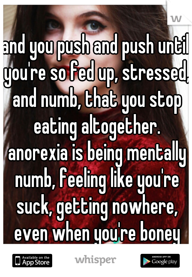 and you push and push until you're so fed up, stressed, and numb, that you stop eating altogether. anorexia is being mentally numb, feeling like you're suck, getting nowhere, even when you're boney