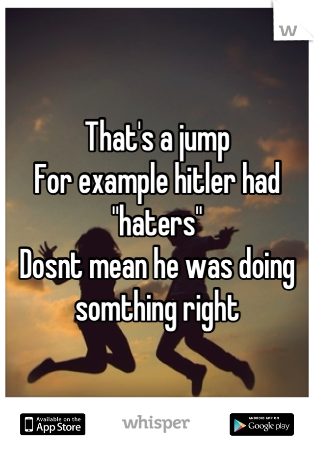 That's a jump
For example hitler had "haters"
Dosnt mean he was doing somthing right