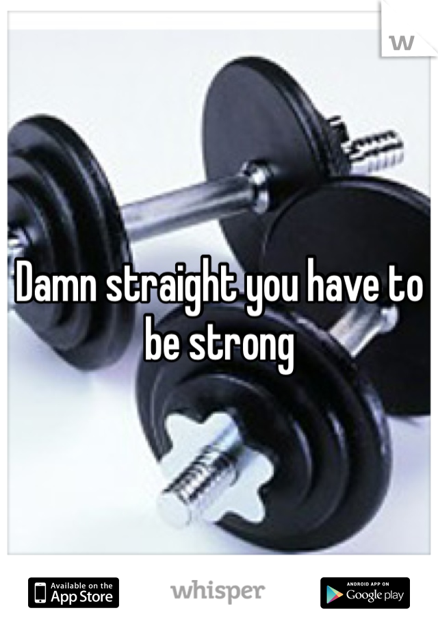 Damn straight you have to be strong