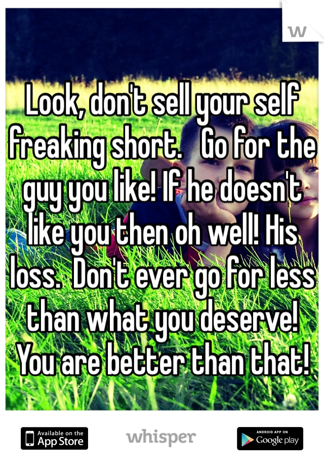 Look, don't sell your self freaking short.   Go for the guy you like! If he doesn't like you then oh well! His loss.  Don't ever go for less than what you deserve! You are better than that!
