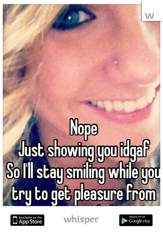 Nope
Just showing you idgaf
So I'll stay smiling while you try to get pleasure from being a dick