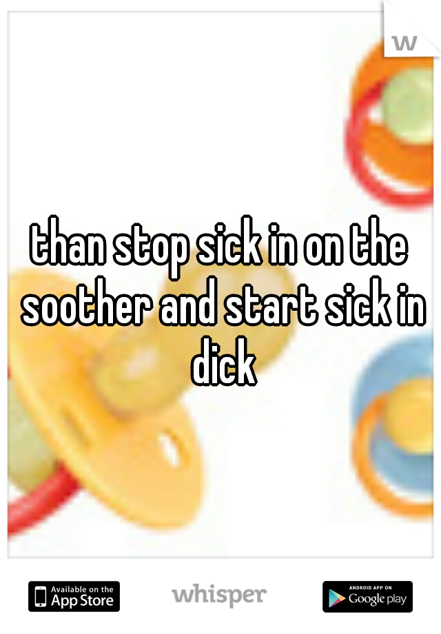 than stop sick in on the soother and start sick in dick