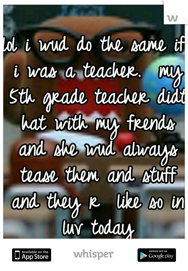lol i wud do the same if i was a teacher.  my 5th grade teacher didt hat with my frends and she wud always tease them and stuff and they r  like so in luv today