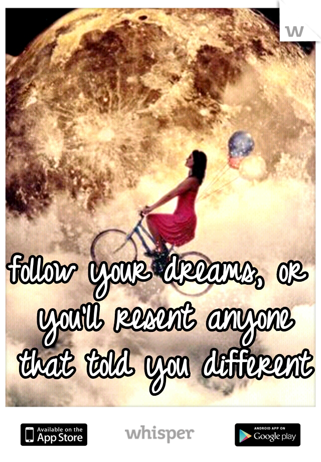 follow your dreams, or you'll resent anyone that told you different 