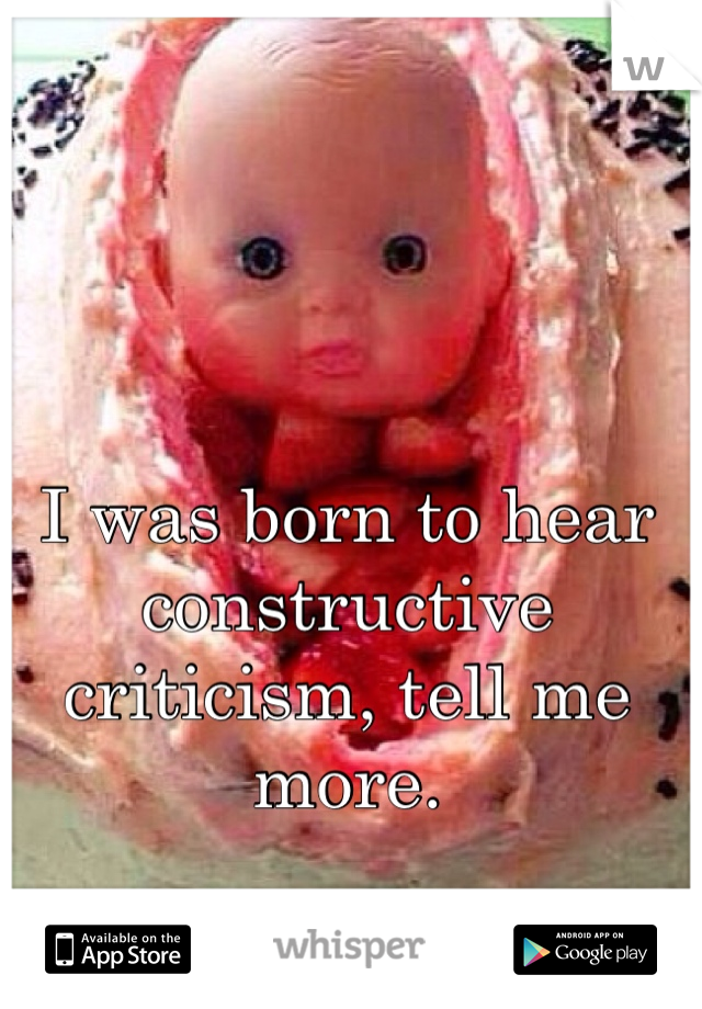 I was born to hear constructive criticism, tell me more.