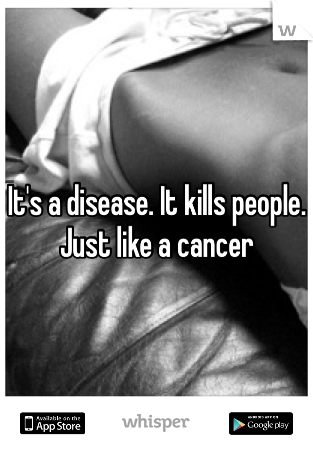 It's a disease. It kills people. Just like a cancer 