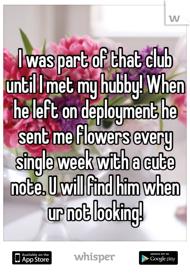 I was part of that club until I met my hubby! When he left on deployment he sent me flowers every single week with a cute note. U will find him when ur not looking!