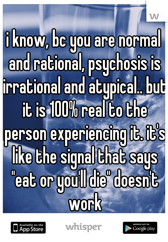 i know, bc you are normal and rational, psychosis is irrational and atypical.. but it is 100% real to the person experiencing it. it's like the signal that says "eat or you'll die" doesn't work