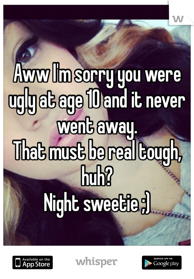 Aww I'm sorry you were ugly at age 10 and it never went away.
That must be real tough, huh?
Night sweetie ;)