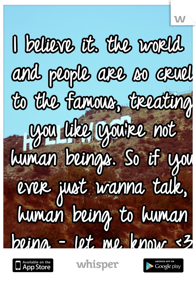 I believe it. the world and people are so cruel to the famous, treating you like you're not human beings. So if you ever just wanna talk, human being to human being - let me know <3
