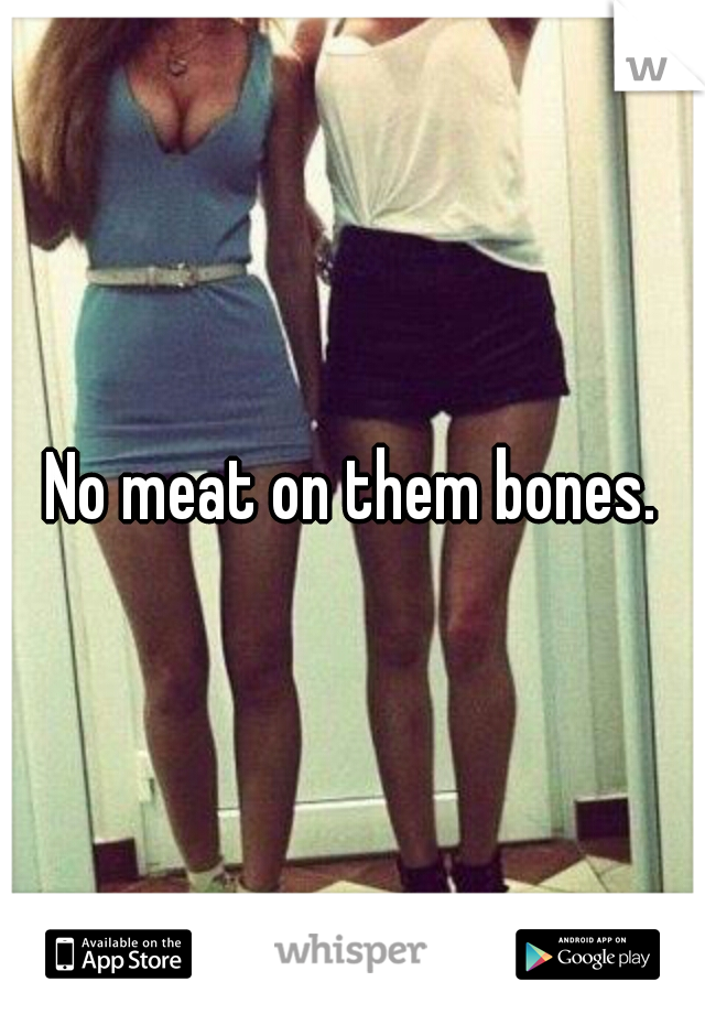 No meat on them bones.