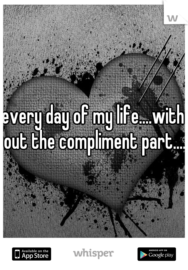 every day of my life....with out the compliment part....