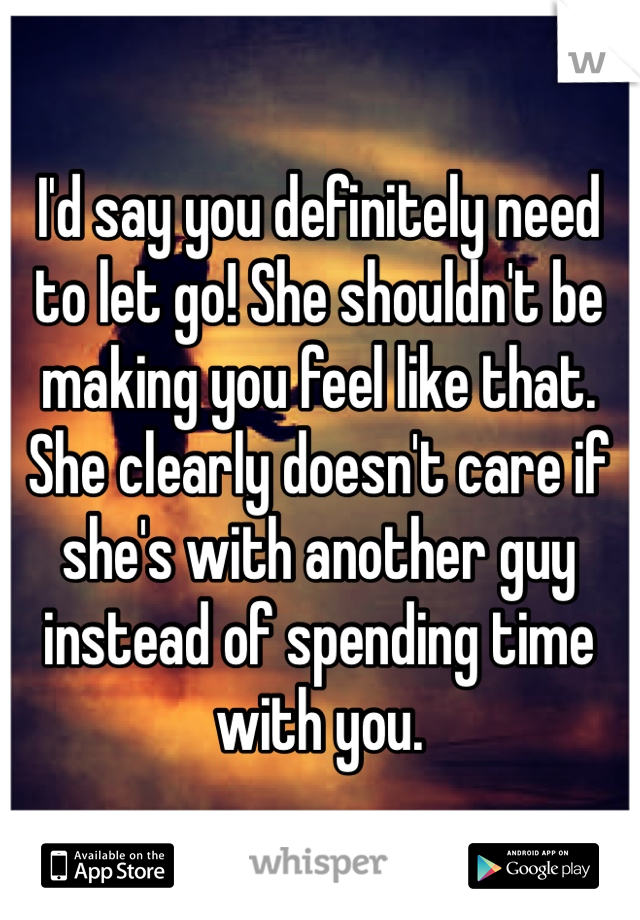 I'd say you definitely need to let go! She shouldn't be making you feel like that. She clearly doesn't care if she's with another guy instead of spending time with you.