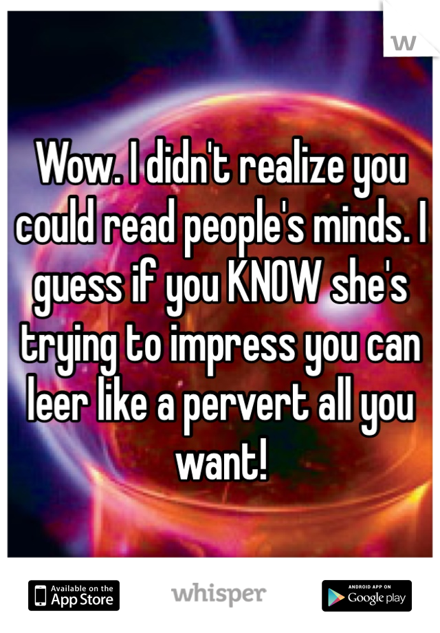 Wow. I didn't realize you could read people's minds. I guess if you KNOW she's trying to impress you can leer like a pervert all you want! 