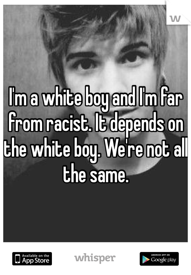 I'm a white boy and I'm far from racist. It depends on the white boy. We're not all the same. 
