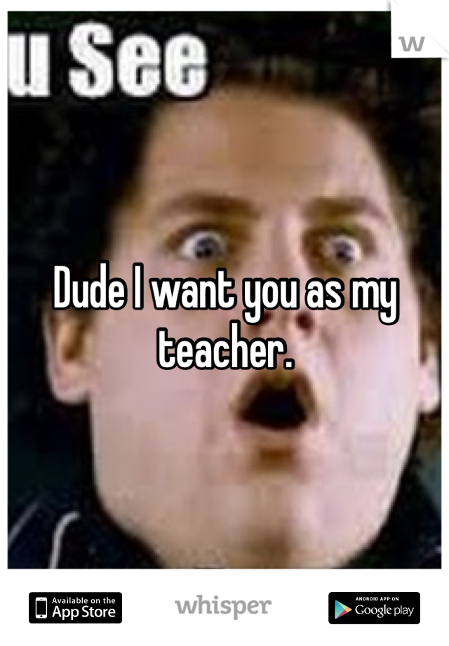 Dude I want you as my teacher.