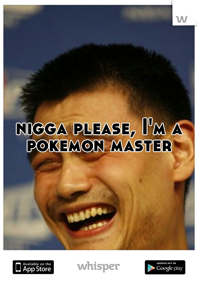 nigga please, I'm a pokemon master 