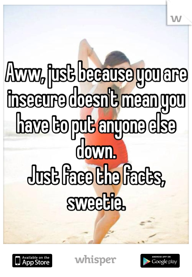 Aww, just because you are insecure doesn't mean you have to put anyone else down.
Just face the facts, sweetie.