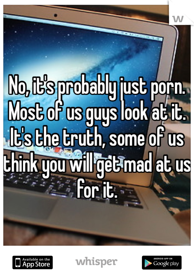 No, it's probably just porn. Most of us guys look at it. It's the truth, some of us think you will get mad at us for it.