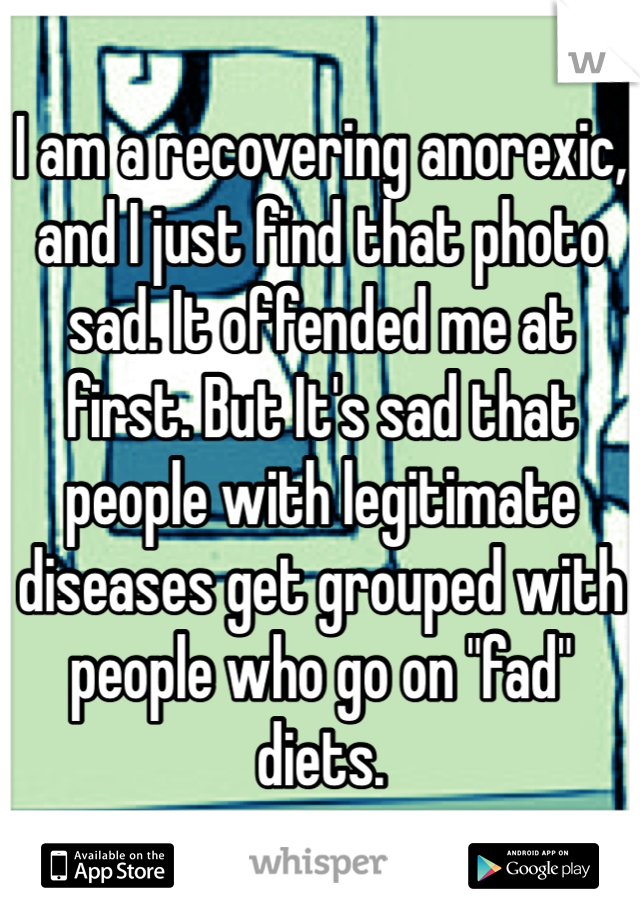 I am a recovering anorexic, and I just find that photo sad. It offended me at first. But It's sad that people with legitimate diseases get grouped with people who go on "fad" diets. 