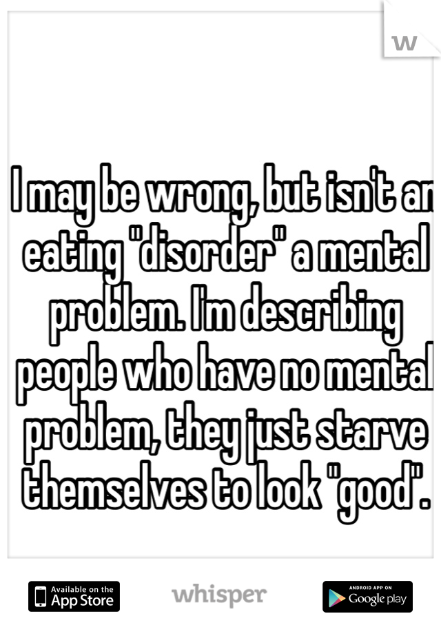 I may be wrong, but isn't an eating "disorder" a mental problem. I'm describing people who have no mental problem, they just starve themselves to look "good".