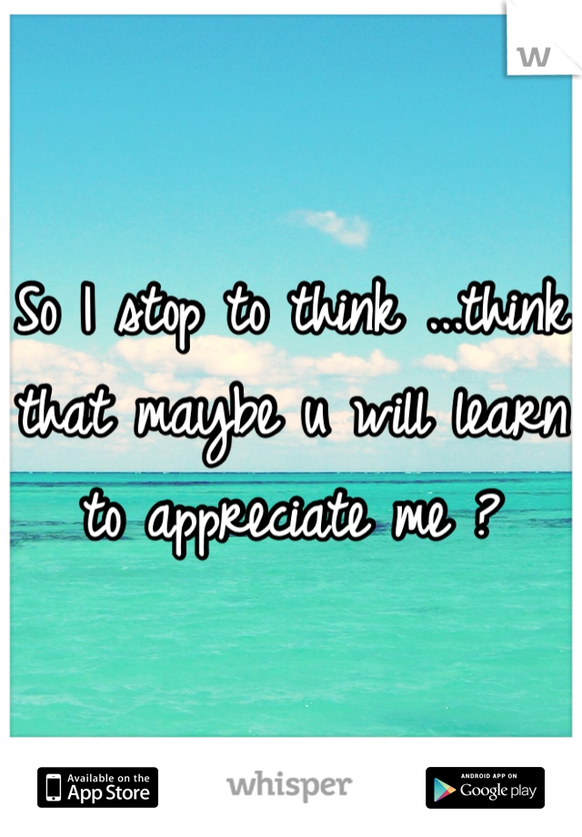 So I stop to think ...think that maybe u will learn to appreciate me ? 