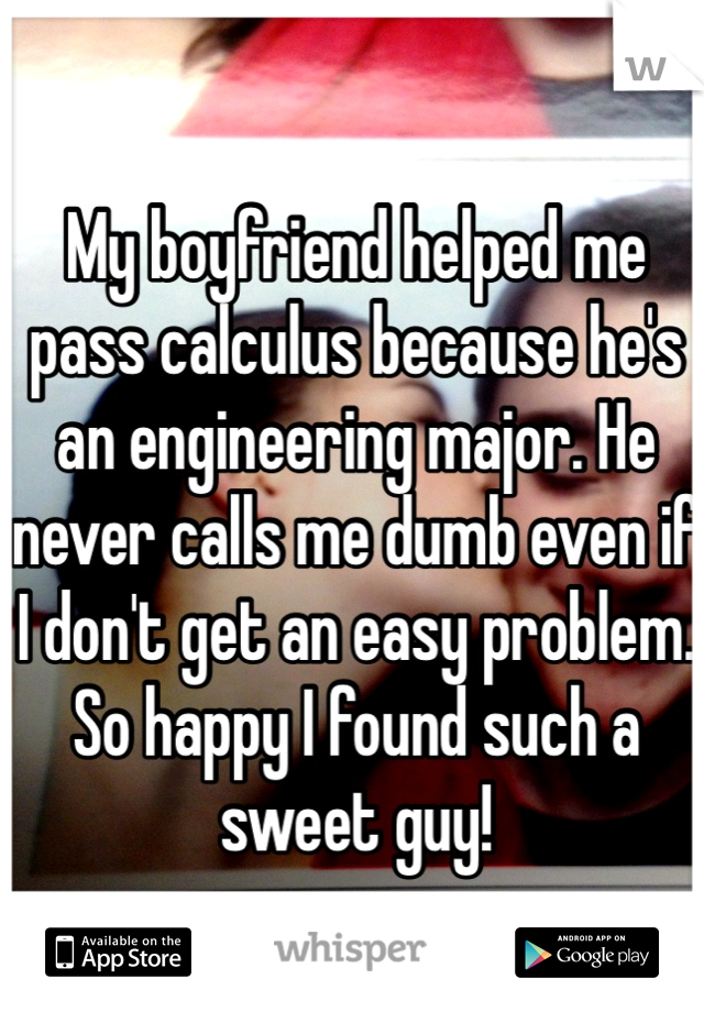 My boyfriend helped me pass calculus because he's an engineering major. He never calls me dumb even if I don't get an easy problem. So happy I found such a sweet guy!