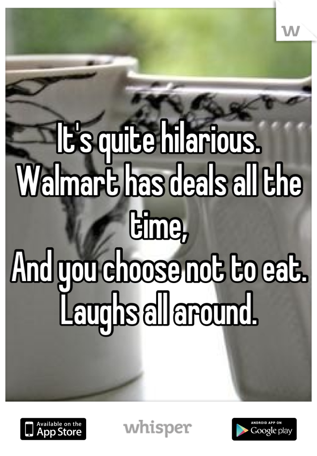 It's quite hilarious.
Walmart has deals all the time,
And you choose not to eat.
Laughs all around.