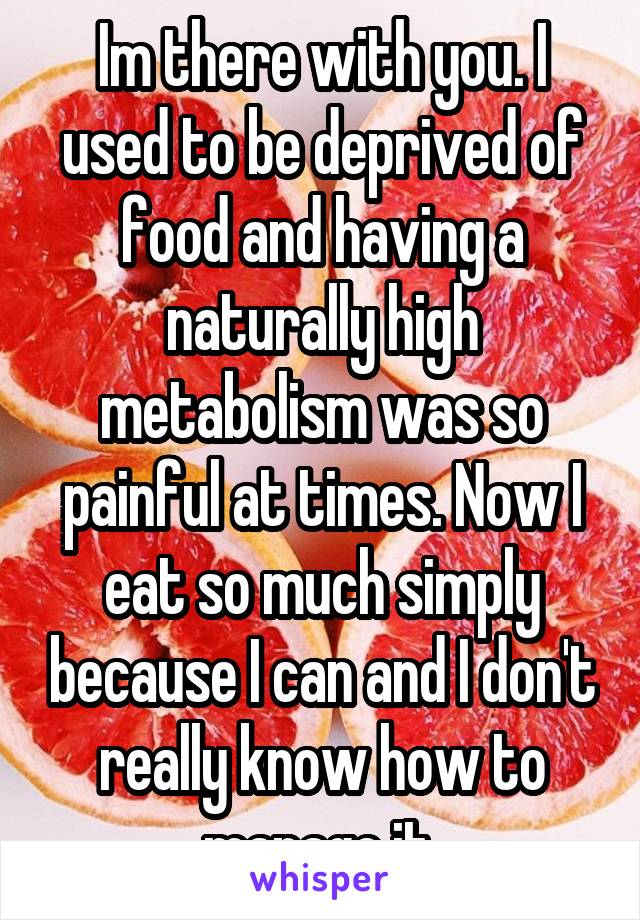 Im there with you. I used to be deprived of food and having a naturally high metabolism was so painful at times. Now I eat so much simply because I can and I don't really know how to manage it.