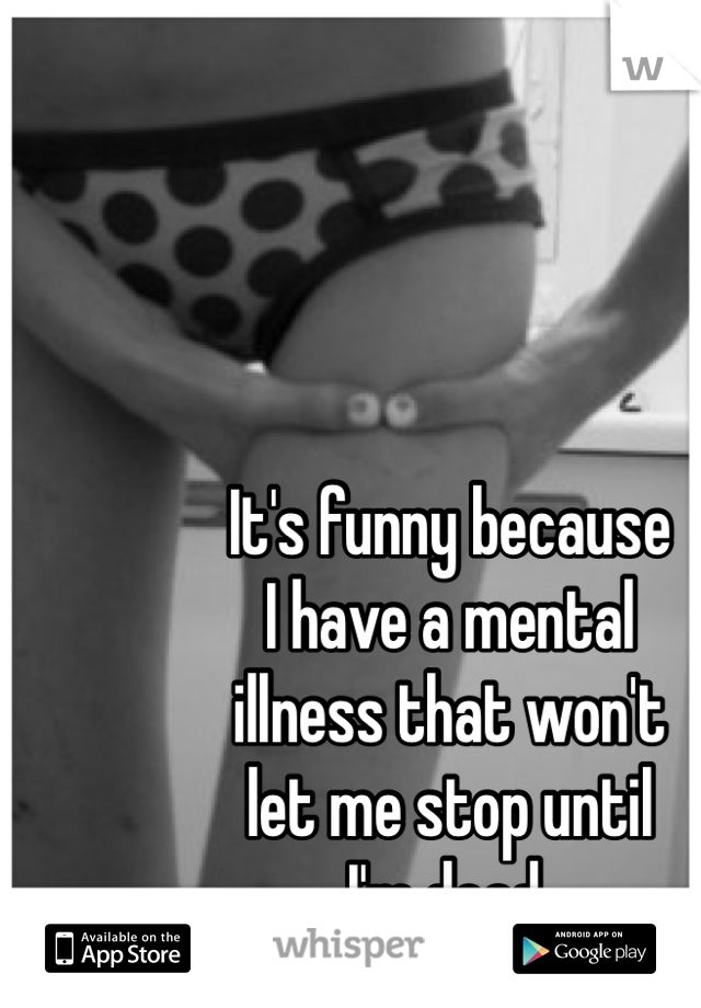 It's funny because
I have a mental 
illness that won't
let me stop until 
I'm dead. 