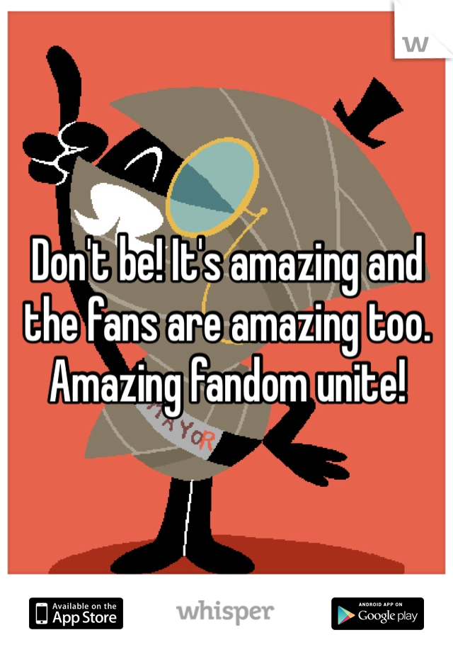 Don't be! It's amazing and the fans are amazing too. Amazing fandom unite!