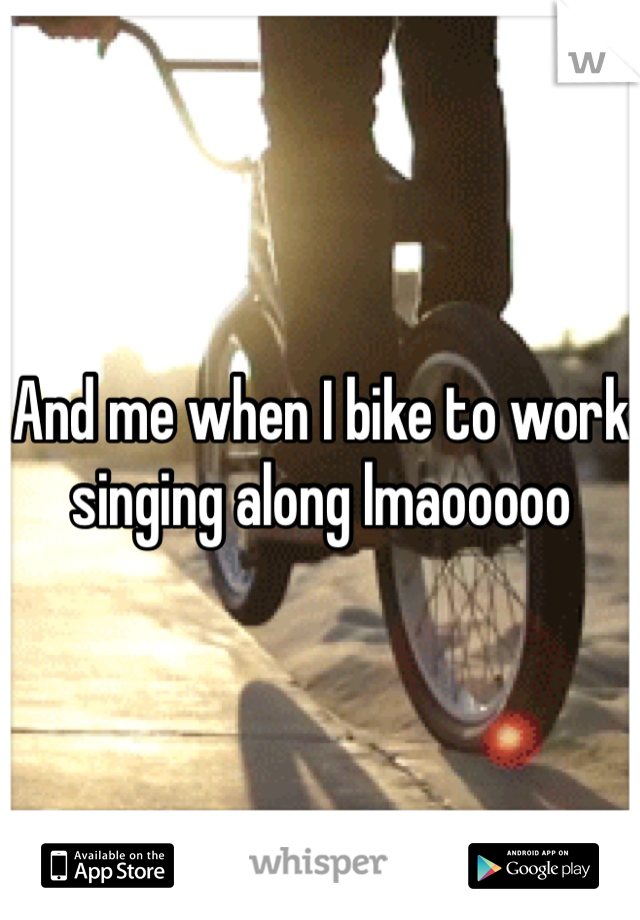 And me when I bike to work singing along lmaooooo