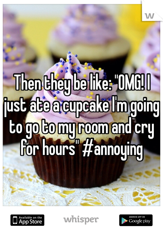 Then they be like: "OMG! I just ate a cupcake I'm going to go to my room and cry for hours" #annoying