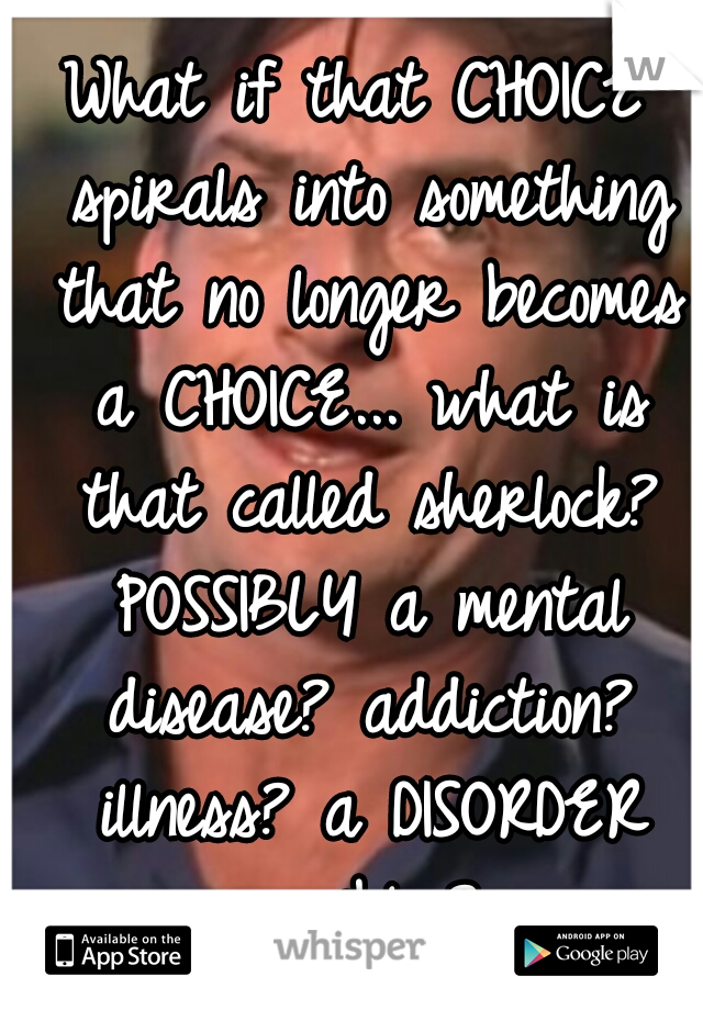 What if that CHOICE spirals into something that no longer becomes a CHOICE... what is that called sherlock? POSSIBLY a mental disease? addiction? illness? a DISORDER possibly? 