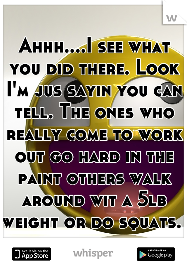 Ahhh....I see what you did there. Look I'm jus sayin you can tell. The ones who really come to work out go hard in the paint others walk around wit a 5lb weight or do squats. 