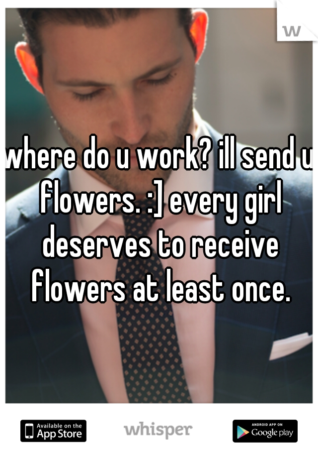 where do u work? ill send u flowers. :] every girl deserves to receive flowers at least once.