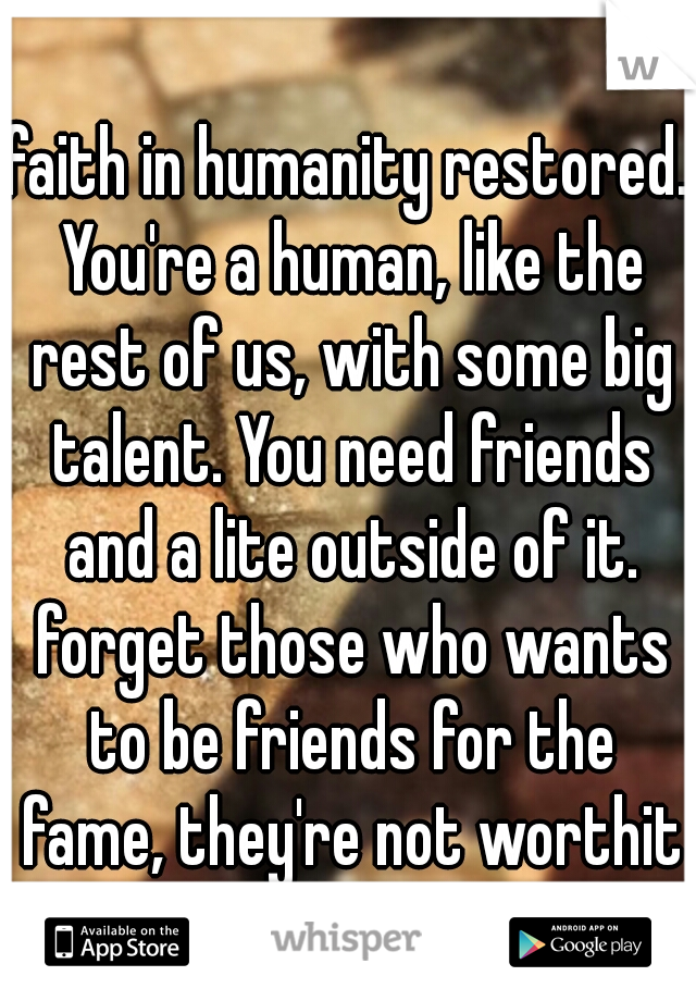 faith in humanity restored. You're a human, like the rest of us, with some big talent. You need friends and a lite outside of it. forget those who wants to be friends for the fame, they're not worthit