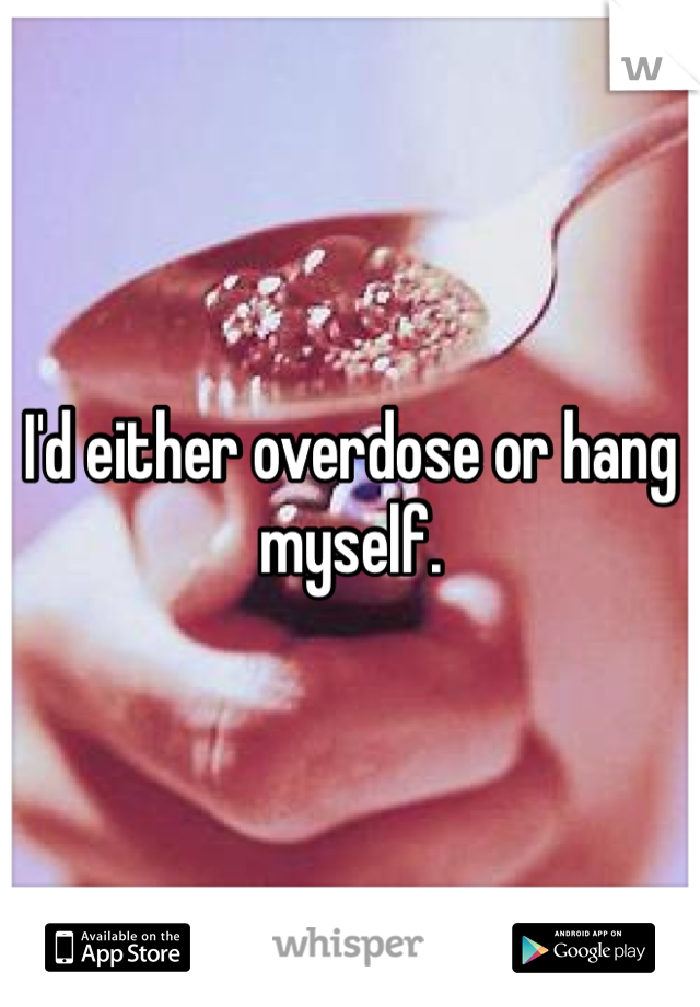 I'd either overdose or hang myself. 