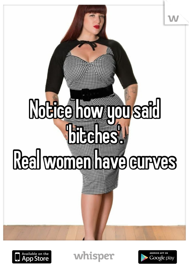 Notice how you said 'bitches'. 
Real women have curves