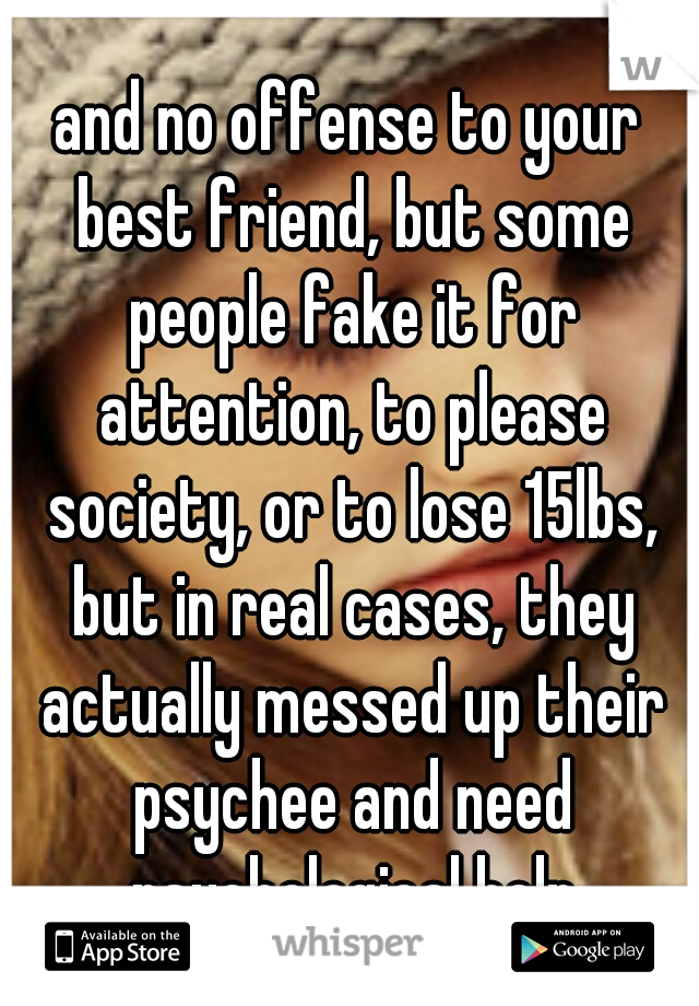 and no offense to your best friend, but some people fake it for attention, to please society, or to lose 15lbs, but in real cases, they actually messed up their psychee and need psychological help