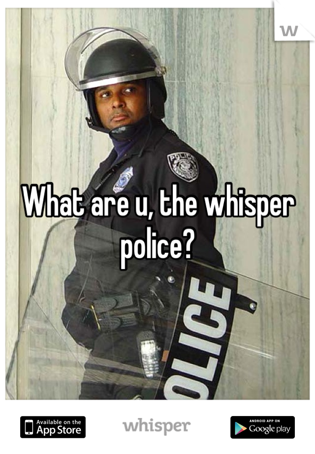 What are u, the whisper police?