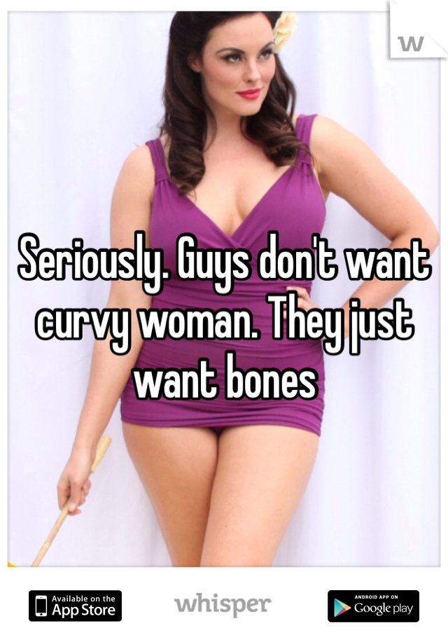 Seriously. Guys don't want curvy woman. They just want bones